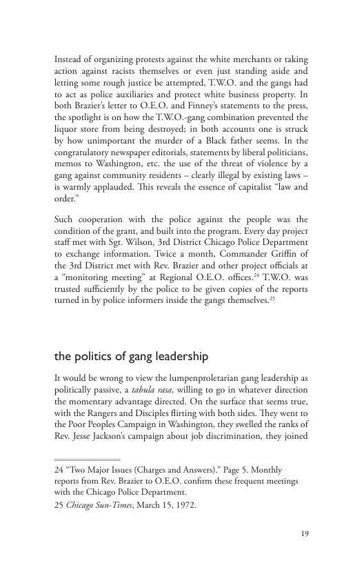 Instead of organizing protests agains the white merchans or taking action against racists themselves or even just standing aside and ltting some rough justice be attempted, TW.0. and the gangs had 0 act as police auxilries and protect white business property. In both Braziers letter to O.E.O. and Finney’s statements to the press, the sporlight is on how the T:W.0.-gang combination prevented the liquor store from being destroyed; in both accounts one is struck by how unimporaant the murder of a Black father scems. In the congrarulatory newspaper editorials, statements by liberal politicians, memos to Washington, etc. the use of the threat of violence by a gang against community residents — clearly illegal by existing laws is warmly applauded. ‘This reveals the essence of capitalist “law and order” Such cooperation with the police against the people was the condition of the grant, and built into the program. Every day project scaff met with Sgt. Wilson, 31d District Chicago Police Department t0 exchange information. Twice a month, Commander Griffin of the 3rd District met with Rev. Brazier and other project officials ac 2 “monitoring meeting” at Regional O.E.O. offices.* T:W.O. was trusted sufficiently by the police to be given copies of the reports turned in by police informers inside the gangs themselves 2 the politics of gang leadership Tt would be wrong to view the lumpenproletarian gang leadership as politically passive, a tabula rasa, willing to go in whatever direction the momentary advantage directed. On the surface that seems true, with the Rangers and Disciples Rirting with both sides. They went to the Poor Peoples Campaign in Washington, they swelled the ranks of Rev. Jesse Jackson’s campaign about job discrimination, they joined 24 “Tiwo Major lsues (Charges and Answers)” Page 5. Monthly reports from Rev. Brasier 10 O.E.O. confirm these frequent meetings with the Chicago Police Department 25 Chicago Sun-Times, March 15,1972,